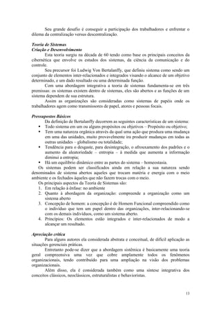 Seu grande desafio é conseguir a participação dos trabalhadores e enfrentar o
dilema da centralização versus descentralização.

Teoria de Sistemas
Criação e Desenvolvimento
       Esta teoria surgiu na década de 60 tendo como base os principais conceitos da
cibernética que envolve os estudos dos sistemas, da ciência da comunicação e do
controle.
       Seu precursor foi Ludwig Von Bertalanffy, que definiu sistema como sendo um
conjunto de elementos inter-relacionados e integrados visando o alcance de um objetivo
determinado, e um dado resultado ou uma determinada função.
       Com uma abordagem integrativa a teoria de sistemas fundamenta-se em três
premissas: os sistemas existem dentro de sistemas, eles são abertos e as funções de um
sistema dependem de sua estrutura.
       Assim as organizações são consideradas como sistemas de papéis onde os
trabalhadores agem como transmissores de papel, atores e pessoas focais.

Pressupostos Básicos
      Da definição de Bertalanffy decorrem as seguintes características de um sistema:
    Todo sistema em um ou alguns propósitos ou objetivos – Propósito ou objetivo;
    Tem uma natureza orgânica através da qual uma ação que produza uma mudança
      em uma das unidades, muito provavelmente ira produzir mudanças em todas as
      outras unidades – globalismo ou totalidade;
    Tendência para o desgaste, para desintegração, o afrouxamento dos padrões e o
      aumento da aleatoriedade – entropia – à medida que aumenta a informação
      diminui a entropia;
    Há um equilíbrio dinâmico entre as partes do sistema – homeostasia.
   Os sistemas podem ser classificados ainda em relação a sua natureza sendo
denominados de sistema abertos aqueles que trocam matéria e energia com o meio
ambiente e os fechados àqueles que não fazem trocas com o meio.
   Os principais aspectos da Teoria de Sistemas são:
   1. Em relação à ênfase: no ambiente
   2. Quanto à abordagem da organização: compreende a organização como um
      sistema aberto
   3. Concepção de homem: a concepção é de Homem Funcional compreendido como
      o indivíduo que tem um papel dentro das organizações, inter-relacionando-se
      com os demais indivíduos, como um sistema aberto.
   4. Princípios: Os elementos estão integrados e inter-relacionados de modo a
      alcançar um resultado.

Apreciação crítica
       Para alguns autores ela considerada abstrata e conceitual, de difícil aplicação as
situações gerenciais práticas.
       Entretanto pode-se dizer que a abordagem sistêmica é basicamente uma teoria
geral compreensiva uma vez que cobre amplamente todos os fenômenos
organizacionais, tendo contribuído para uma ampliação na visão dos problemas
organizacionais.
       Além disso, ela é considerada também como uma síntese integrativa dos
conceitos clássicos, neoclássicos, estruturalistas e behavioristas.



                                                                                      13
 