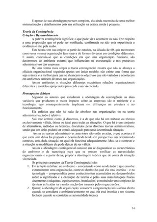 E apesar de sua abordagem parecer completa, ela ainda necessita de uma melhor
sistematização e detalhamento pois sua utilização na prática ainda é pequena.

Teoria da Contingência
Criação e Desenvolvimento
        A palavra contingência significa: o que pode vir a acontecer ou não. Diz respeito
a uma proposição que só pode ser verificada, confirmada ou não pela experiência e
evidência e não pela razão.
        Esta teoria tem sua origem a partir de estudos, na década de 60, que mostraram
como uma mesma organização funcionava de formas diversas em condições diferentes.
E assim, concluiu-se que as condições em que uma organização funciona, são
decorrentes do ambiente externo que influenciam na estruturação e nos processos
administrativos das empresas.
        De uma forma mais ampla a teoria contingencial mostra que não se alcança a
eficácia organizacional seguindo apenas um único modelo, não existe uma forma que
seja a única e a melhor para que se alcancem os objetivos que são variados e acontecem
em ambientes também diversos nas organizações.
        Assim ambientes e situações diferentes requisitam relações organizacionais
diferentes e modelos apropriados para cada caso vivenciado.

Pressupostos Básicos
        Segundo os autores que estudaram a abordagem da contingência as duas
variáveis que produzem o maior impacto sobre as empresas são o ambiente e a
tecnologia, que consequentemente implicam em diferenças na estrutura e no
funcionamento.
        Ela enfatiza que não há nada de absoluto nas organizações ou na teoria
administrativa, tudo é relativo.
        Sua tese central, como já dissemos, é a de que não há um método ou técnica
exclusivamente válida, ótima ou ideal para todas as situações. O que há é um conjunto
de alternativas, métodos ou técnicas, discutidos pelas diversas teorias administrativas,
sendo que um deles poderá ser o mais adequado para uma determinada situação.
         Assim as teorias administrativas anteriores não estão erradas, o que acontece é
que cada uma delas foi proposta e desenvolvida tendo em perspectiva um determinado
contexto, uma dada situação, na qual ela funciona adequadamente. Mas, se o contexto e
a situação se modificam ela pode deixar de ser válida.
        Assim a abordagem contingencial consiste em se diagnosticar as características
do ambiente e da tecnologia para que se possam verificar as necessidades
organizacionais e a partir delas, propor a abordagem teórica que de conta da situação
vivenciada.
        Os principais aspectos da Teoria Contingencial são:
     1. Em relação à ênfase: no ambiente – conceituado como sendo tudo o que envolve
        externamente uma organização, contexto dentro do qual ela está inserida – e na
        tecnologia – compreendida como conhecimentos acumulados ou desenvolvidos
        sobre o significado e a execução de tarefas e pelas suas manifestações físicas
        decorrentes (máquinas, equipamentos, instalações) constituindo um complexo de
        técnicas utilizadas na transformação dos insumos pelas organizações.
     2. Quanto à abordagem da organização: considera a organização um sistema aberto
        quando se considera o ambiente/contexto no qual ela está inserida e um sistema
        fechado quando se considera a racionalidade técnica



                                                                                      14
 