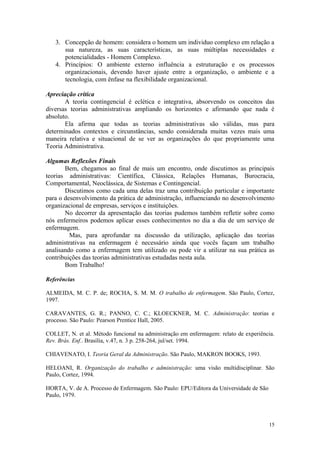 3. Concepção de homem: considera o homem um individuo complexo em relação a
      sua natureza, as suas características, as suas múltiplas necessidades e
      potencialidades - Homem Complexo.
   4. Princípios: O ambiente externo influência a estruturação e os processos
      organizacionais, devendo haver ajuste entre a organização, o ambiente e a
      tecnologia, com ênfase na flexibilidade organizacional.

Apreciação critica
       A teoria contingencial é eclética e integrativa, absorvendo os conceitos das
diversas teorias administrativas ampliando os horizontes e afirmando que nada é
absoluto.
       Ela afirma que todas as teorias administrativas são válidas, mas para
determinados contextos e circunstâncias, sendo considerada muitas vezes mais uma
maneira relativa e situacional de se ver as organizações do que propriamente uma
Teoria Administrativa.

Algumas Reflexões Finais
       Bem, chegamos ao final de mais um encontro, onde discutimos as principais
teorias administrativas: Científica, Clássica, Relações Humanas, Burocracia,
Comportamental, Neoclássica, de Sistemas e Contingencial.
       Discutimos como cada uma delas traz uma contribuição particular e importante
para o desenvolvimento da prática de administração, influenciando no desenvolvimento
organizacional de empresas, serviços e instituições.
       No decorrer da apresentação das teorias pudemos também refletir sobre como
nós enfermeiros podemos aplicar esses conhecimentos no dia a dia de um serviço de
enfermagem.
         Mas, para aprofundar na discussão da utilização, aplicação das teorias
administrativas na enfermagem é necessário ainda que vocês façam um trabalho
analisando como a enfermagem tem utilizado ou pode vir a utilizar na sua prática as
contribuições das teorias administrativas estudadas nesta aula.
       Bom Trabalho!

Referências

ALMEIDA, M. C. P. de; ROCHA, S. M. M. O trabalho de enfermagem. São Paulo, Cortez,
1997.

CARAVANTES, G. R.; PANNO, C. C.; KLOECKNER, M. C. Administração: teorias e
processo. São Paulo: Pearson Prentice Hall, 2005.

COLLET, N. et al. Método funcional na administração em enfermagem: relato de experiência.
Rev. Brás. Enf.. Brasília, v.47, n. 3 p. 258-264, jul/set. 1994.

CHIAVENATO, I. Teoria Geral da Administração. São Paulo, MAKRON BOOKS, 1993.

HELOANI, R. Organização do trabalho e administração: uma visão multidisciplinar. São
Paulo, Cortez, 1994.

HORTA, V. de A. Processo de Enfermagem. São Paulo: EPU/Editora da Universidade de São
Paulo, 1979.



                                                                                        15
 