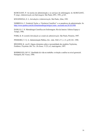 KURCGANT, P. As teorias de administração e os serviços de enfermagem. In: KURCGANT,
P. (org.). Administração em Enfermagem. São Paulo, EPU, 1991, p.165.

KWASNICKA, E. L. Introdução à Administração. São Paulo, Atlas, 1991

NOBREGA, C. Frederich Taylor, a “Gerência Científica” e os paradoxos da administração. In:
http://www.quattro.com.br/clementenobrega/artigos1.num - acessado em 26/10/1998.

PAIM, R. C. N. Metodologia Cientifica em Enfermagem. Rio de Janeiro: Editora Espaço e
Tempo, 1986.

PARK, K. H. (coord.) Introdução ao estudo da administração. São Paulo, Pioneira, 1997.

PINHEIRO, T. X. A. Administração Pública. Rev. Adm. Públ. nº 3, v.11, p.95-101. 1998.

RÉGNIER, K. von D. Alguns elementos sobre a racionalidade dos modelos Taylorista,
Fordista e Toyotista. Bol. Tec. Do Senac. V.23, n.2, maio/agosto, 1997.


RODRIGUES, M.V.C. Qualidade de vida no trabalho: evolução e análise no nível gerencial.
Petrópolis, RJ: Vozes, 1994.




                                                                                          16
 