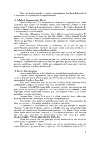 Mas, para a administração a principal conseqüência da Revolução Industrial foi
o nascimento da organização e da empresa moderna.

A Influência dos economistas liberais
        No final do século XVIII, os economistas clássicos liberais propõem que a vida
econômica deve afastar-se da influência estatal, sendo defensores, portanto da livre
concorrência. A influência desses economistas se dá através do: princípio da divisão do
trabalho e da especialização, importância do planejamento e da organização, do controle
e da remuneração dos trabalhadores.
        Entretanto, o liberalismo econômico, através da livre concorrência criou áreas de
conflitos sociais intensos de modo que Karl Marx (1818 – 1883) e Friedrich Engels
(1820- 1885) criaram o chamado socialismo científico e o materialismo histórico, onde
afirmavam que todos os fenômenos históricos são o produto das relações econômicas
entre os homens.
        Estas concepções influenciaram e influenciam até os dias de hoje o
comportamento administrativo nos níveis individual e social, assim como os métodos e
processos, com ênfase na racionalização do trabalho.
        A partir de então a Administração foi ganhando corpo, através da Teoria Geral
da Administração que estuda as várias teorias ou escolas de acordo com as correntes de
pensamento.
        Assim hoje em dia a administração pode ser estudada do ponto de vista da
interação e interdependência entre cinco variáveis principais que são: tarefa, estrutura,
pessoas, tecnologia, e ambiente. Sendo que a adequação entre essas cinco variáveis
constitui o principal desafio da administração.

As Teorias Administrativas
        A partir das influências já discutidas foram surgindo às teorias administrativas.
        A palavra Teoria originalmente vem do grego theoria que significa uma visão.
Assim o desenvolvimento de teorias pode ser compreendido como racional e intelectual,
conduzindo à descoberta da verdade.
        Uma teoria é um guia de ação, um guia para a coleta de fatos e a busca de novos
conhecimentos, ela pode ser definida como sendo um conjunto de conceitos.
        Segundo Horta (1979) citando Lahr (sem data), a teoria é um conjunto de leis
particulares, de proposições hipotéticas, conceitos e definições, relacionados a uma
explicação comum, logicamente ordenados, que visam explicar eventos, e são criados
com algum propósito ou objetivo.
        Segundo Paim (1986, p. 37) a teoria é “o núcleo central da ciência, sobre cujas
bases se desenvolvem a observação, a descrição e a experimentação”.
        Concluindo Teorias podem ser definidas como sendo uma forma sistemática de
olhar para o mundo e descrevê-lo, explicá-lo prevê-lo ou controlá-lo.
        A importância e necessidade das teorias fica claro, por exemplo, na seguinte
afirmação “sempre que decidimos e agimos, lá no fundo existe uma teoria, muitas vezes
precária, mal fundamentada, baseada em pressupostos às vezes frágeis. E mais: muitas
dessas teorias são inconscientes. Mas o certo é que elas estão presentes. Não há como
agir sem que, consciente ou inconsciente, exista uma teoria por detrás”
(CARAVANTES; PANNO; KLOECKNER, 2005 p.40).
        Nesta aula iremos falar das principais teorias administrativas que foram se
consolidando no decorrer dos tempos.
        De modo geral o desenvolvimento das teorias administrativas pode ser
subdividido em três períodos: Clássico a partir de 1895; Neoclássico a partir de 1925 e

                                                                                       3
 