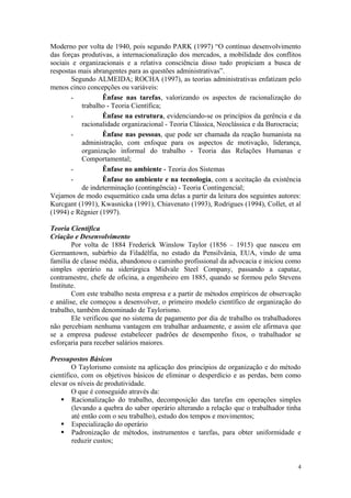 Moderno por volta de 1940, pois segundo PARK (1997) “O contínuo desenvolvimento
das forças produtivas, a internacionalização dos mercados, a mobilidade dos conflitos
sociais e organizacionais e a relativa consciência disso tudo propiciam a busca de
respostas mais abrangentes para as questões administrativas”.
       Segundo ALMEIDA; ROCHA (1997), as teorias administrativas enfatizam pelo
menos cinco concepções ou variáveis:
       -          Ênfase nas tarefas, valorizando os aspectos de racionalização do
           trabalho - Teoria Científica;
       -          Ênfase na estrutura, evidenciando-se os princípios da gerência e da
           racionalidade organizacional - Teoria Clássica, Neoclássica e da Burocracia;
       -          Ênfase nas pessoas, que pode ser chamada da reação humanista na
           administração, com enfoque para os aspectos de motivação, liderança,
           organização informal do trabalho - Teoria das Relações Humanas e
           Comportamental;
       -          Ênfase no ambiente - Teoria dos Sistemas
       -          Ênfase no ambiente e na tecnologia, com a aceitação da existência
           de indeterminação (contingência) - Teoria Contingencial;
Vejamos de modo esquemático cada uma delas a partir da leitura dos seguintes autores:
Kurcgant (1991), Kwasnicka (1991), Chiavenato (1993), Rodrigues (1994), Collet, et al
(1994) e Régnier (1997).

Teoria Científica
Criação e Desenvolvimento
        Por volta de 1884 Frederick Winslow Taylor (1856 – 1915) que nasceu em
Germantown, subúrbio da Filadélfia, no estado da Pensilvânia, EUA, vindo de uma
família de classe média, abandonou o caminho profissional da advocacia e iniciou como
simples operário na siderúrgica Midvale Steel Company, passando a capataz,
contramestre, chefe de oficina, a engenheiro em 1885, quando se formou pelo Stevens
Institute.
        Com este trabalho nesta empresa e a partir de métodos empíricos de observação
e análise, ele começou a desenvolver, o primeiro modelo científico de organização do
trabalho, também denominado de Taylorismo.
        Ele verificou que no sistema de pagamento por dia de trabalho os trabalhadores
não percebiam nenhuma vantagem em trabalhar arduamente, e assim ele afirmava que
se a empresa pudesse estabelecer padrões de desempenho fixos, o trabalhador se
esforçaria para receber salários maiores.

Pressupostos Básicos
        O Taylorismo consiste na aplicação dos princípios de organização e do método
científico, com os objetivos básicos de eliminar o desperdício e as perdas, bem como
elevar os níveis de produtividade.
        O que é conseguido através da:
     Racionalização do trabalho, decomposição das tarefas em operações simples
        (levando a quebra do saber operário alterando a relação que o trabalhador tinha
        até então com o seu trabalho), estudo dos tempos e movimentos;
     Especialização do operário
     Padronização de métodos, instrumentos e tarefas, para obter uniformidade e
        reduzir custos;


                                                                                      4
 