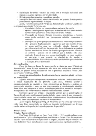     Delimitação de tarefas e salários de acordo com a produção individual, com
        incentivos salariais e prêmios por produtividade;
     Divisão entre planejamento e execução do trabalho;
     Monopólio do conhecimento, através da atribuição aos gerentes de superpoderes
        para controlar rigorosamente a execução.
       Assim, Taylor foi considerado “O pai da Administração Científica”, sendo que
os principais aspectos do Taylorismo são:
            1. Em relação à ênfase: ela esta centrada na realização das tarefas
            2. Quanto à abordagem da organização: a empresa era vista como estrutura
                formal sendo conceituada como sendo um sistema fechado;
            3. Concepção de homem: Homem econômico, considerando o homem
                como sendo motivável por recompensas salariais, econômicas e
                materiais;
            4. Princípios: os quatro princípios fundamentais da administração científica
                são – principio do planejamento – a partir do qual todo trabalho deveria
                ter como critérios para sua realização métodos baseados em
                procedimentos científicos; da preparação dos trabalhadores- segundo o
                qual os trabalhadores devem ser treinados para produzir mais e melhor;
                do controle – consiste em se certificar que o trabalho esta sendo
                realizados de acordo com o as normas estabelecidas e o plano previsto e
                da execução – que consiste na distribuição das tarefas e
                responsabilidades de acordo com critérios estabelecidos para disciplinar
                a execução, divisão do trabalho.
Apreciação crítica
       Como já dissemos Taylor foi quem propôs a criação de uma “Ciência da
Administração” antes de suas observações não havia uma análise dos processos de
trabalho, os gerentes não se preocupavam com os processos, discutia-se “o que”, mas
não o “como” (Nóbrega, 1998).
       A partir da racionalização e da padronização, houve incentivo salarial e prêmios
por produtividade.
       Segundo Kurcgant (1991) talvez o aspecto mais crítico na Teoria Científica seja
o caráter mecanicista de sua proposta. Além disso, podemos apontar a
superespecialização do operário, a visão microscópica do homem, a ausência de
comprovação científica – uma vez que pouca pesquisa e experimentação científica
foram feitas para comprovar as teses -, a abordagem prescritiva, normativa, incompleta
da organização e a compreensão da empresa como um sistema fechado.
       Entretanto apesar das críticas é importante lembrar que as contribuições de
Taylor são relevantes e utilizadas até os dias de hoje, e que a partir de suas observações
é que o trabalho passou a ser executado melhor e economicamente, impulsionando toda
uma nova forma de compreender a Ciência da Administração.
       A este respeito Rodrigues (1994 p. 30-31) afirma que “as idéias de Taylor ainda
estão vivas. Com outros títulos ou rótulos ou inseridas implicitamente nas diversas
escolas sociais ou de produção. Logo não podemos desprezá-las”.

Teoria Clássica
Criação e Desenvolvimento
        Esta Teoria foi idealizada por Henri Fayol (1841 – 1925) nascido na França, que
paralelamente a Taylor defendia princípios semelhantes na Europa. Uma diferença entre
Taylor e Fayol diz respeito a inserção destes na empresa, enquanto Taylor começou “no
chão da fábrica” Fayol trabalhava nos níveis organizacionais da cúpula administrativa.

                                                                                        5
 