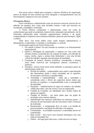 Esta teoria estava voltada para conseguir a máxima eficiência da organização
através da adoção de uma estrutura que fosse adequada e consequentemente com um
funcionamento compatível com essa estrutura.

Pressupostos Básicos
        Fayol considerava a administração como um processo universal, possível de ser
aplicado em qualquer área, como uma atividade comum a tudo que necessita ser
coordenado, comandado e controlado.
        A Teoria Clássica compreende a administração como um corpo de
conhecimentos que pode ser produzido, desenvolvido e planejado racionalmente, ela foi
fortemente influenciada pelas estruturas organizacionais militares e da igreja,
compreendendo as empresas como estruturas limitadas a partir de uma hierarquia rígida
e estática.
        Além disso, esta teoria define como sendo funções administrativas o
planejamento, a organização, o comando, a coordenação e o controle.
        Os principais aspectos da Teoria Clássica são:
            1. Em relação à ênfase: ela esta centrada na estrutura e no funcionamento
               organizacional
            2. Quanto à abordagem da organização: a empresa era vista como uma
               estrutura formal, constituída por um conjunto de órgãos, com desenho de
               cargos, tarefas, regras e normas bem delimitadas e com uma divisão
               vertical do trabalho, seguindo uma hierarquia da autoridade.
            3. Concepção de homem: Homem econômico, considerando o homem
               como sendo motivável por recompensas salariais, econômicas e
               materiais;
            4. Princípios: Através desta teoria foram definidos os princípios gerais da
               administração sendo eles –
                   a. Divisão do trabalho – compreendida como sendo a especialização
                       dos funcionários desde a maior autoridade até os operários,
                       favorecendo a eficiência e a produtividade.
                   b. Autoridade e responsabilidade – sendo que a autoridade é
                       considerada como o direito dos superiores darem ordens que
                       deverão ser seguidas e a responsabilidade como a contrapartida
                       da autoridade.
                   c. Disciplina – estabelecimento de regras de conduta e de trabalho
                       válidas para todos, sem elas ocorre o caos na organização.
                   d. Unidade de Comando: um trabalhador deve receber ordens de
                       apenas um superior.
                   e. Unidade de Direção - um único plano para um grupo de
                       atividades com o mesmo objetivo.
                   f. Subordinação dos interesses individuais aos interesses gerais - o
                       interesse de um funcionário não deve prevalecer sobre o interesse
                       da instituição.
                   g. Remuneração - a compensação deve ser justa, e na medida do
                       possível garantir a satisfação do indivíduo e da empresa.
                   h. Centralização – as atividades essenciais e a autoridade devem ser
                       centralizadas.
                   i. Rede escalar – deve haver uma estrutura hierárquica com uma
                       linha de autoridade fixa.
                   j. Ordem – um lugar para cada coisa, e cada coisa em seu lugar.

                                                                                      6
 