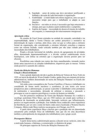 k. Equidade – senso de justiça que deve prevalecer justificando a
                      lealdade e devoção de cada funcionário a organização.
                   l. Estabilidade – a rotatividade tem efeitos negativos, uma vez que é
                      necessário tempo para que o trabalhador se adapte as suas
                      funções.
                   m. Iniciativa – em todos os níveis é necessário que haja entusiasmo e
                      energia, para que os planos sejam estabelecidos e cumpridos.
                   n. Espírito de Equipe – necessidade do desenvolvimento do trabalho
                      em conjunto, e a manutenção do relacionamento interpessoal.

Apreciação crítica
        Os estudos de Fayol foram centrados na unidade do comando, autoridade e na
responsabilidade, dando a Teoria Clássica um caráter prescritivo e normativo na
determinação de regras e normas, além disso, uma vez que se voltou para a estrutura
formal da organização, não considerando a estrutura informal, concebeu a empresa
como um sistema fechado, sendo criticada também por não estar voltada para as
necessidades dos trabalhadores.
        Propôs a divisão horizontal do trabalho, através do agrupamento de atividades
afins, denominada departamentalização e a divisão vertical estabelecendo níveis
hierárquicos, com ênfase na estrutura que a organização deveria possuir para ser
eficiente.
        Possibilitou uma redução nos custos dos bens manufaturados, tornando muitos
destes antes inacessíveis as camadas trabalhadoras, disponíveis para as massas. Tornou
ainda possível o aumento dos salários.

Teoria das Relações Humanas
Criação e Desenvolvimento
        Com a grande depressão devido à quebra da Bolsa de Valores de Nova York em
1929, no início da década de 30 nos Estados Unidos, ganha força um conjunto de teorias
administrativas, também denominadas de teoria das Relações Humanas ou Escola das
Relações Humanas.
        Até então como conseqüência das Teorias Científica e Clássica o trabalhador era
considerado de forma muito mecânica e econômica, já esta teoria cria novas
perspectivas para a administração, ao passar a perceber o trabalhador como portadores
de sentimentos e necessidades, deixando de enfatizar a estrutura e passando a
preocupar-se com os aspectos psicológicos e sociais do homem no trabalho.
        Um dos primeiros estudiosos da Teoria das Relações Humanas foi o médico e
sociólogo australiano Elton Mayo, que em 1924 realizou um estudo para verificar a
influência da iluminação na produtividade, buscando variáveis que influenciassem,
positiva ou negativamente a produção. Este trabalho ficou conhecido como experiência
de Hawthorne, por ser este o nome do bairro onde estava localizada a Western Electric
Company, fábrica onde Mayo realizou sua pesquisa, em Chicago, nos EUA.
        A partir desta experiência Mayo concluiu que a produção não era determinada
unicamente pela condição física do trabalhador, mas que ela era uma decorrência
também e principalmente da integração dos trabalhadores com o grupo social.

Pressupostos Básicos
       A partir desta teoria a administração passou a discutir novas variáveis, entre elas
a motivação humana, a liderança, a comunicação e a dinâmica de grupo.
       Os principais aspectos da Teoria das Relações Humanas são:

                                                                                        7
 