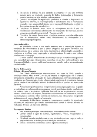 1. Em relação à ênfase: ela esta centrada na percepção de que um problema
      humano para ser resolvido necessita de dados, informações e ferramentas
      também humanas, ou seja, a ênfase está nas pessoas;
   2. Quanto à abordagem da organização: passou-se a salientar a importância da
      organização informal, da cooperação entre os trabalhadores para os resultados na
      produção e para a necessidade de não haver incompatibilidade entre os objetivos
      da organização e os dos trabalhadores.
   3. Concepção de homem: nesta teoria as recompensas sociais é que são
      consideradas como fatores determinantes no desempenho do indivíduo, assim o
      homem e considerado um ser social – “homem social”;
   4. Princípios: da mesma forma novos princípios passaram a ser discutidos entre
      eles: as recompensas sociais como determinantes do desempenho e a
      administração participativa.

Apreciação crítica
        As principais críticas a esta teoria apontam para a concepção ingênua e
romântica dos trabalhadores e para a ênfase exagerada nos grupos informais, que
fizeram com que ela se tornasse uma forma paternalista de administração, ignorando os
confrontos e conflitos entre empregados e administradores, levando a um enfoque
manipulativo e demagogo.
        O maior impacto desta teoria foi à constatação de que os trabalhadores possuem
uma capacidade para agir eficientemente na medida em que lhes e oferecido certo grau
de responsabilidade, e que os problemas humanos no trabalho podem ser equacionados
e solucionados.

Teoria da Burocracia
Criação e Desenvolvimento
        Esta Teoria administrativa desenvolveu-se por volta de 1940, quando o
sociólogo alemão Max Weber (1864-1920) estudou as organizações sob o aspecto
estruturalista enfocando a adequação dos meios utilizados nas empresas em relação aos
resultados, aos fins esperados. Assim a Burocracia é uma forma de organização humana
que se baseia na racionalidade, visando à máxima eficiência possível no alcance dos
objetivos.
        Popularmente por burocrática compreendemos uma organização onde os papéis
se multiplicam e avolumam tão complexa que impede as soluções rápidas ou eficientes,
ou também como o seguimento rígido dos funcionários aos regulamentos e rotinas,
levando a ineficiência da empresa, assim burocracia costuma ser sinônimo de defeitos
ou disfunções do sistema e não o sistema em si mesmo, mas não devemos nos prender
ao julgamento de valores da palavra burocracia.
        No conceito de Max Weber burocracia é exatamente o contrário, é a organização
eficiente por excelência que detalha antecipadamente como as tarefas deverão ser
realizadas, devendo ser impessoal e formal.

Pressupostos Básicos
      Para Weber as principais características do Modelo Burocrático seriam:
    Caráter formal e legal das normas, regulamentos, rotinas, procedimentos e
      comunicações;
    Divisão de trabalho, estabelecendo o grau hierárquico de cada cargo, o poder, a
      responsabilidade, as atribuições e as condições necessárias;
    Ênfase e estímulo à competência técnica e profissionalização;

                                                                                    8
 