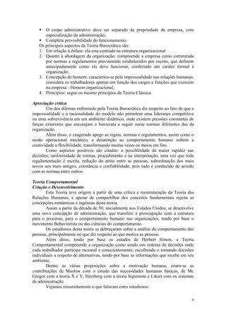  O corpo administrativo deve ser separado da propriedade da empresa, com
      especialização da administração;
    Completa previsibilidade do funcionamento.
   Os principais aspectos da Teoria Burocrática são:
   1. Em relação à ênfase: ela esta centrada na estrutura organizacional
   2. Quanto à abordagem da organização: compreende a empresa como estruturada
      por normas e regulamentos previamente estabelecidos por escrito, que definem
      antecipadamente como ela deve funcionar, conferindo um caráter formal à
      organização;
   3. Concepção de homem: caracteriza-se pela impessoalidade nas relações humanas,
      considera os trabalhadores apenas em função dos cargos e funções que exercem
      na empresa - Homem organizacional;
   4. Princípios: segue os mesmo princípios da Teoria Clássica

Apreciação crítica
        Um dos dilemas enfrentado pela Teoria Burocrática diz respeito ao fato de que a
impessoalidade e a racionalidade do modelo não permitem uma liderança competitiva
ou uma sobrevivência em um ambiente dinâmico, onde existem pressões constantes de
forças exteriores que encorajam o burocrata a seguir ouras normas diferentes das da
organização.
        Além disso, o exagerado apego as regras, normas e regulamentos, assim como o
modo operacional mecânico, a desatenção ao comportamento humano inibem a
criatividade a flexibilidade, transformando muitas vezes os meios em fins.
        Como aspectos positivos são citados: a possibilidade de maior rapidez nas
decisões; uniformidade de rotinas, procedimento e na interpretação, uma vez que toda
regulamentação é escrita, redução do atrito entre as pessoas, subordinação dos mais
novos aos mais antigos, constância e confiabilidade, pois tudo é conduzido de acordo
com as normas entre outros.

Teoria Comportamental
Criação e Desenvolvimento
       Esta Teoria teve origem a partir de uma crítica e reestruturação da Teoria das
Relações Humanas, e apesar de compartilhar dos conceitos fundamentais rejeita as
concepções românticas e ingênuas desta teoria.
       Assim a partir da década de 50, inicialmente nos Estados Unidos, se desenvolve
uma nova concepção de administração, que transfere a preocupação com a estrutura
para o processo, para o comportamento humano nas organizações, tendo por base o
movimento Behaviorista ou das ciências do comportamento.
       Os estudiosos desta teoria se debruçaram sobre a análise do comportamento das
pessoas, principalmente no que diz respeito ao que motiva as pessoas.
       Além disso, tendo por base os estudos de Herbert Simon, a Teoria
Comportamental compreende a organização como sendo um sistema de decisões onde
cada trabalhador participa racional e conscientemente, escolhendo e tomando decisões
individuais a respeito de alternativas, tendo por base as informações que recebe em seu
ambiente.
       Dentre as várias proposições sobre a motivação humana, citam-se as
contribuições de Maslow com o estudo das necessidades humanas básicas, de Mc
Gregor com a teoria X e Y, Herzberg com a teoria higienista e Likert com os sistemas
de administração.
       Vejamos resumidamente o que falavam estes estudiosos:

                                                                                     9
 