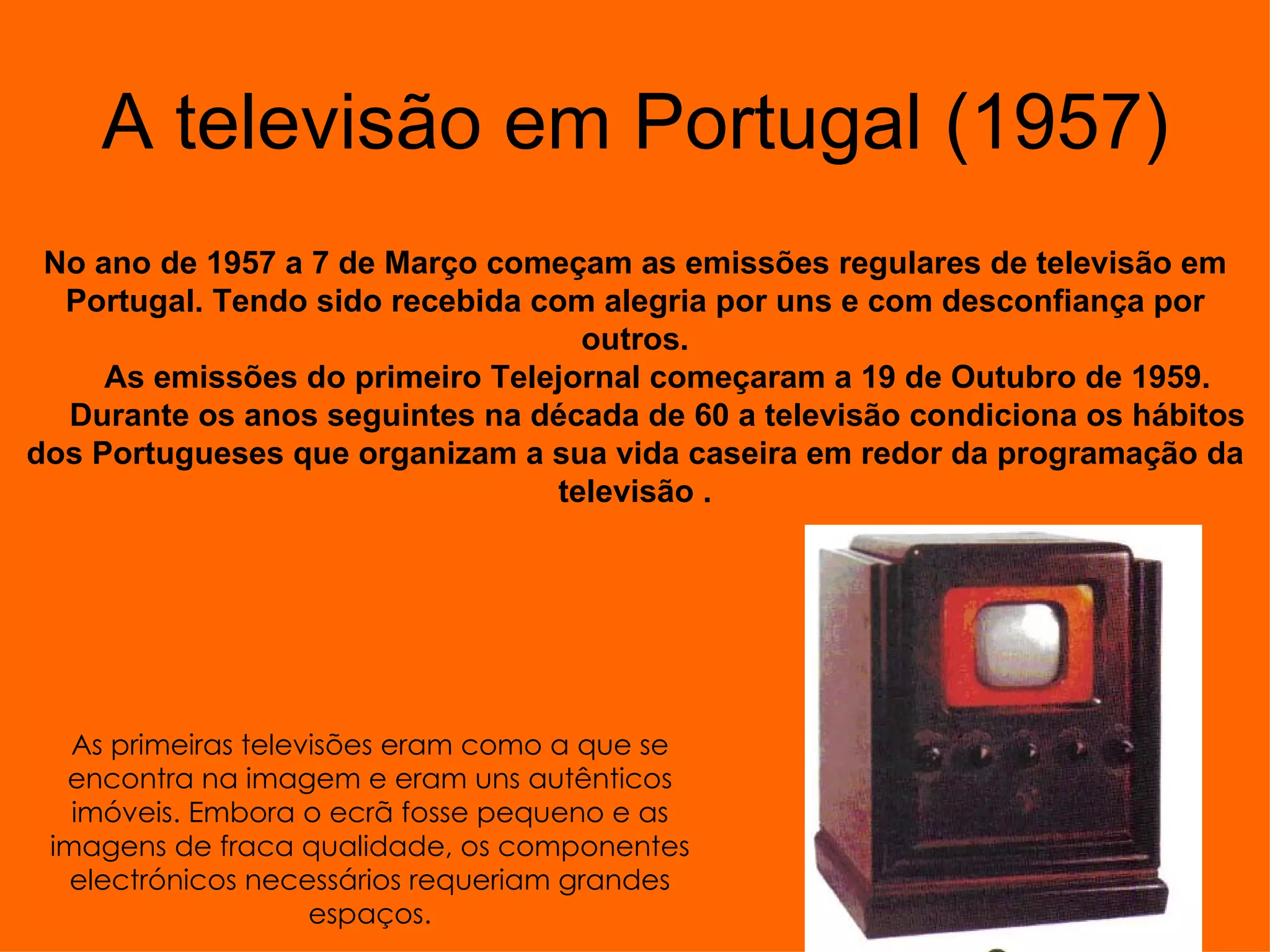 A televisão em Portugal (1957) No ano de 1957 a 7 de Março começam as emissões regulares de televisão em Portugal. Tendo sido recebida com alegria por uns e com desconfiança por outros. As emissões do primeiro Telejornal começaram a 19 de Outubro de 1959. Durante os anos seguintes na década de 60 a televisão condiciona os hábitos dos Portugueses que organizam a sua vida caseira em redor da programação da televisão . As primeiras televisões eram como a que se encontra na imagem e eram uns autênticos imóveis. Embora o ecrã fosse pequeno e as imagens de fraca qualidade, os componentes electrónicos necessários requeriam grandes espaços.                                                                                            