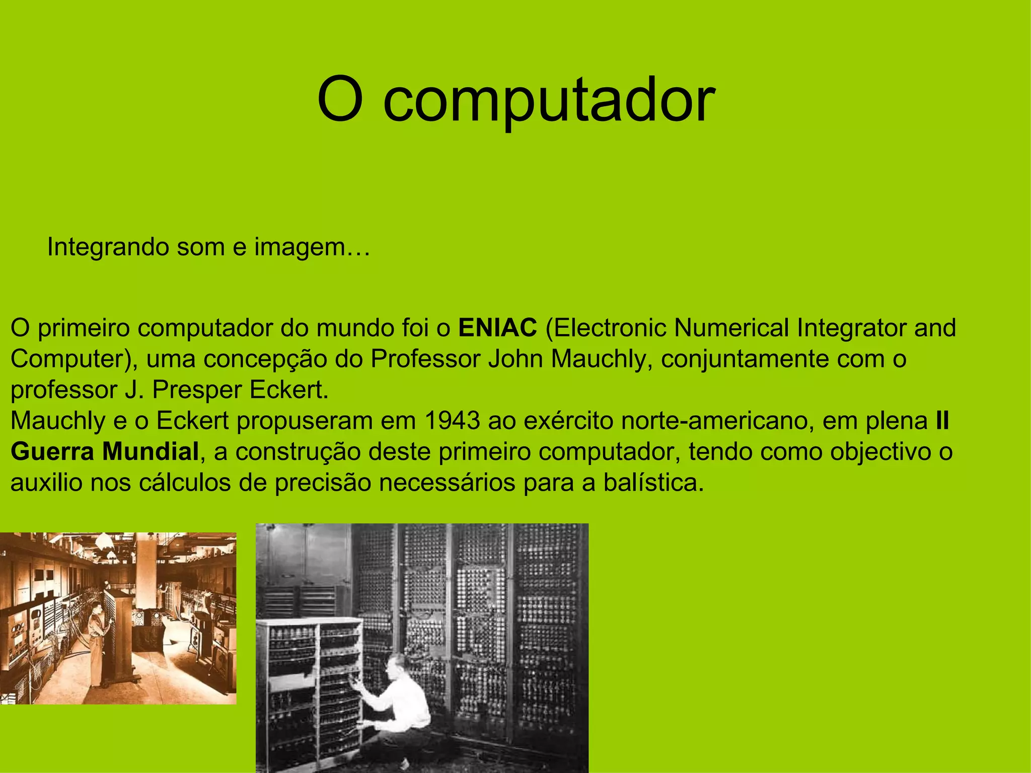 O computador Integrando som e imagem… O primeiro computador do mundo foi o  ENIAC  (Electronic Numerical Integrator and Computer), uma concepção do Professor John Mauchly, conjuntamente com o professor J. Presper Eckert.  Mauchly e o Eckert propuseram em 1943 ao exército norte-americano, em plena  II Guerra Mundial , a construção deste primeiro computador, tendo como objectivo o auxilio nos cálculos de precisão necessários para a balística.  