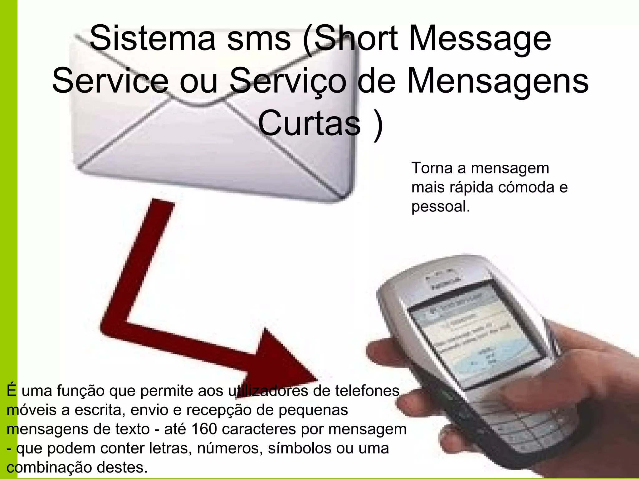 Sistema sms (Short Message Service ou Serviço de Mensagens Curtas ) Torna a mensagem mais rápida cómoda e pessoal. É uma função que permite aos utilizadores de telefones móveis a escrita, envio e recepção de pequenas mensagens de texto - até 160 caracteres por mensagem - que podem conter letras, números, símbolos ou uma combinação destes.  