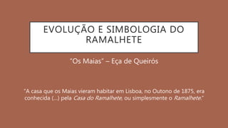 EVOLUÇÃO E SIMBOLOGIA DO
RAMALHETE
“Os Maias” – Eça de Queirós
“A casa que os Maias vieram habitar em Lisboa, no Outono de 1875, era
conhecida (…) pela Casa do Ramalhete, ou simplesmente o Ramalhete.”
 