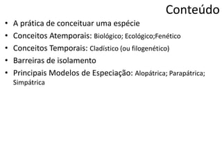 Conteúdo
• A prática de conceituar uma espécie
• Conceitos Atemporais: Biológico; Ecológico;Fenético
• Conceitos Temporais: Cladístico (ou filogenético)
• Barreiras de isolamento
• Principais Modelos de Especiação: Alopátrica; Parapátrica;
Simpátrica
 