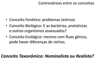 Controvérsias entre os conceitos
• Conceito Fenético: problemas teóricos
• Conceito Biológico: E as bactérias, prototictas
e outros organismos assexuados?
• Conceito Ecológico: mesmo com fluxo gênico,
pode haver diferenças de nichos.
Conceito Taxonômico: Nominalista ou Realista?
 