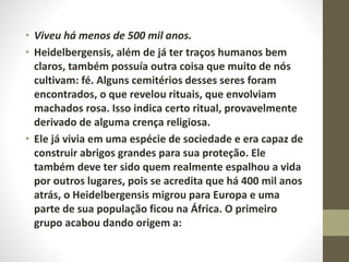 • Viveu há menos de 500 mil anos.
• Heidelbergensis, além de já ter traços humanos bem
claros, também possuía outra coisa que muito de nós
cultivam: fé. Alguns cemitérios desses seres foram
encontrados, o que revelou rituais, que envolviam
machados rosa. Isso indica certo ritual, provavelmente
derivado de alguma crença religiosa.
• Ele já vivia em uma espécie de sociedade e era capaz de
construir abrigos grandes para sua proteção. Ele
também deve ter sido quem realmente espalhou a vida
por outros lugares, pois se acredita que há 400 mil anos
atrás, o Heidelbergensis migrou para Europa e uma
parte de sua população ficou na África. O primeiro
grupo acabou dando origem a:
 