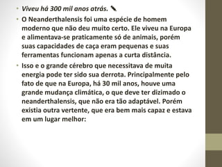 • Viveu há 300 mil anos atrás. ✎
• O Neanderthalensis foi uma espécie de homem
moderno que não deu muito certo. Ele viveu na Europa
e alimentava-se praticamente só de animais, porém
suas capacidades de caça eram pequenas e suas
ferramentas funcionam apenas a curta distância.
• Isso e o grande cérebro que necessitava de muita
energia pode ter sido sua derrota. Principalmente pelo
fato de que na Europa, há 30 mil anos, houve uma
grande mudança climática, o que deve ter dizimado o
neanderthalensis, que não era tão adaptável. Porém
existia outra vertente, que era bem mais capaz e estava
em um lugar melhor:
 