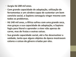 • Surgiu há 200 mil anos.
• Com grande capacidade de adaptação, utilização de
ferramentas e um cérebro capaz de sustentar um bom
convívio social, o Sapiens conseguiu vingar mesmo com
todos os problemas.
• Há 140 mil anos, a África sofreu com uma grande seca,
mas graças a sua capacidade de adaptação, o Sapiens
fugiu para litoral e aprender a viver não apenas de
carne, mas de frutas e outras coisas.
• Sua grande capacidade social, até o fez desenvolver a
vaidade, tanto que alguns objetos da época mostravam
colares e coisas do gênero criadas por eles.
 