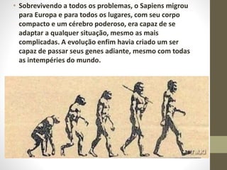 • Sobrevivendo a todos os problemas, o Sapiens migrou
para Europa e para todos os lugares, com seu corpo
compacto e um cérebro poderoso, era capaz de se
adaptar a qualquer situação, mesmo as mais
complicadas. A evolução enfim havia criado um ser
capaz de passar seus genes adiante, mesmo com todas
as intempéries do mundo.
 