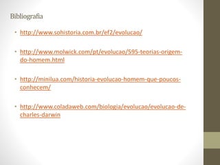 Bibliografia
• http://www.sohistoria.com.br/ef2/evolucao/
• http://www.molwick.com/pt/evolucao/595-teorias-origem-
do-homem.html
• http://minilua.com/historia-evolucao-homem-que-poucos-
conhecem/
• http://www.coladaweb.com/biologia/evolucao/evolucao-de-
charles-darwin
 