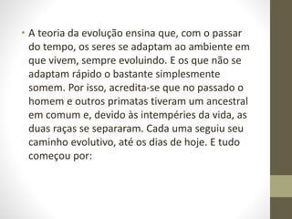 • A teoria da evolução ensina que, com o passar
do tempo, os seres se adaptam ao ambiente em
que vivem, sempre evoluindo. E os que não se
adaptam rápido o bastante simplesmente
somem. Por isso, acredita-se que no passado o
homem e outros primatas tiveram um ancestral
em comum e, devido às intempéries da vida, as
duas raças se separaram. Cada uma seguiu seu
caminho evolutivo, até os dias de hoje. E tudo
começou por:
 