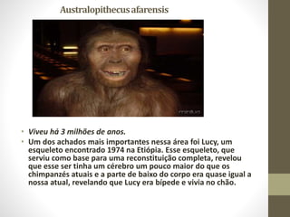 Australopithecusafarensis
• Viveu há 3 milhões de anos.
• Um dos achados mais importantes nessa área foi Lucy, um
esqueleto encontrado 1974 na Etiópia. Esse esqueleto, que
serviu como base para uma reconstituição completa, revelou
que esse ser tinha um cérebro um pouco maior do que os
chimpanzés atuais e a parte de baixo do corpo era quase igual a
nossa atual, revelando que Lucy era bípede e vivia no chão.
 