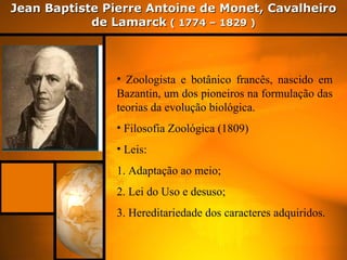 Jean Baptiste Pierre Antoine de Monet, Cavalheiro
            de Lamarck ( 1774 – 1829 )



               • Zoologista e botânico francês, nascido em
               Bazantin, um dos pioneiros na formulação das
               teorias da evolução biológica.
               • Filosofia Zoológica (1809)
               • Leis:
               1. Adaptação ao meio;
               2. Lei do Uso e desuso;
               3. Hereditariedade dos caracteres adquiridos.
 