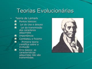 Teorias Evolucionárias  Teoria de Lamark Pontos básicos: Lei do Uso e desuso Lei da transmissão dos caracteres adquiridos Importância: Combateu o fixismo Primeira teoria científica sobre a evolução Erro básico: as características adquiridas não são transmitidas. 