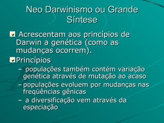 Neo Darwinismo ou Grande Síntese Acrescentam aos princípios de Darwin a genética (como as mudanças ocorrem). Princípios populações também contém variação genética através de mutação ao acaso populações evoluem por mudanças nas freqüências gênicas a diversificação vem através da especiação  
