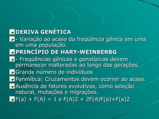 DERIVA GENÉTICA - Variação ao acaso da freqüência gênica em uma em uma população. PRINCÍPIO DE HARY-WEINBERBG - Freqüências gênicas e genotípicas devem permanecer inalteradas ao longo das gerações. Grande número de indivíduos Panmítica: Cruzamentos devem ocorrer ao acaso. Ausência de fatores evolutivos, como seleção natural, mutações e migrações. F(a) + F(A) = 1 e F(A)2 + 2F(A)F(a)+F(a)2 