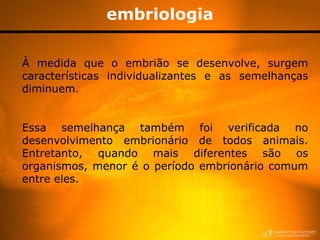 embriologia

À medida que o embrião se desenvolve, surgem
características individualizantes e as semelhanças
diminuem.


Essa semelhança também foi verificada no
desenvolvimento embrionário de todos animais.
Entretanto, quando mais diferentes são os
organismos, menor é o período embrionário comum
entre eles.
 