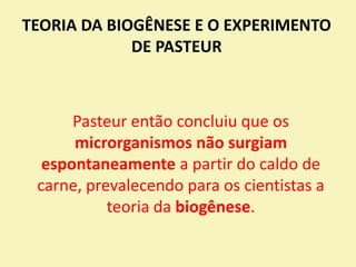 TEORIA DA BIOGÊNESE E O EXPERIMENTO
DE PASTEUR
Pasteur então concluiu que os
microrganismos não surgiam
espontaneamente a partir do caldo de
carne, prevalecendo para os cientistas a
teoria da biogênese.
 