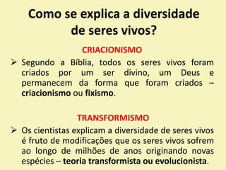 Como se explica a diversidade
de seres vivos?
CRIACIONISMO
 Segundo a Bíblia, todos os seres vivos foram
criados por um ser divino, um Deus e
permanecem da forma que foram criados –
criacionismo ou fixismo.
TRANSFORMISMO
 Os cientistas explicam a diversidade de seres vivos
é fruto de modificações que os seres vivos sofrem
ao longo de milhões de anos originando novas
espécies – teoria transformista ou evolucionista.
 