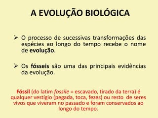 A EVOLUÇÃO BIOLÓGICA
 O processo de sucessivas transformações das
espécies ao longo do tempo recebe o nome
de evolução.
 Os fósseis são uma das principais evidências
da evolução.
Fóssil (do latim fossile = escavado, tirado da terra) é
qualquer vestígio (pegada, toca, fezes) ou resto de seres
vivos que viveram no passado e foram conservados ao
longo do tempo.
 