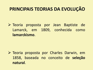PRINCIPAIS TEORIAS DA EVOLUÇÃO
 Teoria proposta por Jean Baptiste de
Lamarck, em 1809, conhecida como
lamarckismo.
 Teoria proposta por Charles Darwin, em
1858, baseada no conceito de seleção
natural.
 