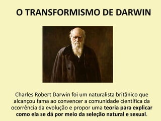 O TRANSFORMISMO DE DARWIN
Charles Robert Darwin foi um naturalista britânico que
alcançou fama ao convencer a comunidade científica da
ocorrência da evolução e propor uma teoria para explicar
como ela se dá por meio da seleção natural e sexual.
 