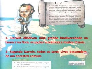 1- Darwin observou uma grande biodiversidade na
fauna e na flora, erupções vulcânicas e muitos fósseis.
2- Segundo Darwin, todos os seres vivos descendem
de um ancestral comum.
 