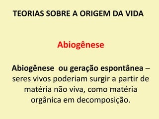 TEORIAS SOBRE A ORIGEM DA VIDA
Abiogênese
Abiogênese ou geração espontânea –
seres vivos poderiam surgir a partir de
matéria não viva, como matéria
orgânica em decomposição.
 