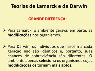 Teorias de Lamarck e de Darwin
GRANDE DIFERENÇA:
 Para Lamarck, o ambiente gerava, em parte, as
modificações nos organismos.
 Para Darwin, os indivíduos que nascem a cada
geração não são idênticos e, portanto, suas
chances de sobrevivência são diferentes. O
ambiente apenas seleciona os organismos cujas
modificações os tornam mais aptos.
 