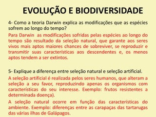 EVOLUÇÃO E BIODIVERSIDADE
4- Como a teoria Darwin explica as modificações que as espécies
sofrem ao longo do tempo?
Para Darwin as modificações sofridas pelas espécies ao longo do
tempo são resultado da seleção natural, que garante aos seres
vivos mais aptos maiores chances de sobreviver, se reproduzir e
transmitir suas características aos descendentes e, os menos
aptos tendem a ser extintos.
5- Explique a diferença entre seleção natural e seleção artificial.
A seleção artificial é realizada pelos seres humanos, que alteram a
seleção a seu favor, reproduzindo apenas os organismos com
características do seu interesse. Exemplo: frutos resistentes a
determinada doença).
A seleção natural ocorre em função das características do
ambiente. Exemplo: diferenças entre as carapaças das tartarugas
das várias ilhas de Galápagos.
 