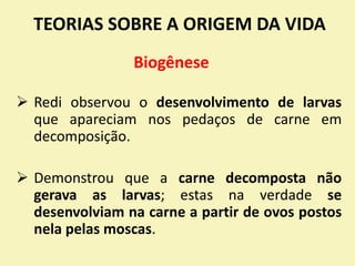 TEORIAS SOBRE A ORIGEM DA VIDA
 Redi observou o desenvolvimento de larvas
que apareciam nos pedaços de carne em
decomposição.
 Demonstrou que a carne decomposta não
gerava as larvas; estas na verdade se
desenvolviam na carne a partir de ovos postos
nela pelas moscas.
Biogênese
 