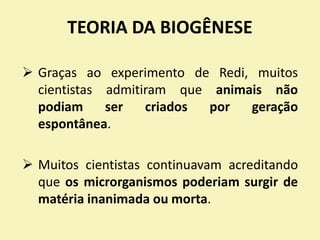 TEORIA DA BIOGÊNESE
 Graças ao experimento de Redi, muitos
cientistas admitiram que animais não
podiam ser criados por geração
espontânea.
 Muitos cientistas continuavam acreditando
que os microrganismos poderiam surgir de
matéria inanimada ou morta.
 