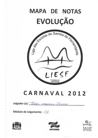 MAPA DE NOTAS
                 EVOLUÇÃO




                            Fundada em
                            06/09/2005




        CARNAVAL                         2012
Julgador (a):


Módulo de Julgamento: OJ-




                                            S E T UR
                                            SECRETARIA
                                            MUNICIPAL
                                            DE T U R I S M O
 