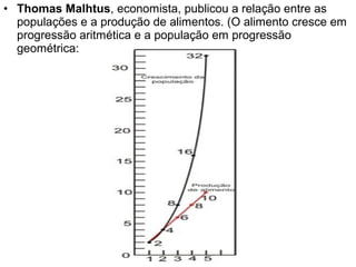 • Thomas Malhtus, economista, publicou a relação entre as
populações e a produção de alimentos. (O alimento cresce em
progressão aritmética e a população em progressão
geométrica:
 