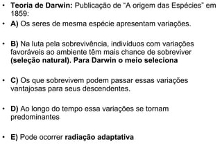• Teoria de Darwin: Publicação de “A origem das Espécies” em
1859:
• A) Os seres de mesma espécie apresentam variações.
• B) Na luta pela sobrevivência, indivíduos com variações
favoráveis ao ambiente têm mais chance de sobreviver
(seleção natural). Para Darwin o meio seleciona
• C) Os que sobrevivem podem passar essas variações
vantajosas para seus descendentes.
• D) Ao longo do tempo essa variações se tornam
predominantes
• E) Pode ocorrer radiação adaptativa
 