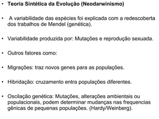 • Teoria Sintética da Evolução (Neodarwinismo)
• A variabilidade das espécies foi explicada com a redescoberta
dos trabalhos de Mendel (genética).
• Variabilidade produzida por: Mutações e reprodução sexuada.
• Outros fatores como:
• Migrações: traz novos genes para as populações.
• Hibridação: cruzamento entra populações diferentes.
• Oscilação genética: Mutações, alterações ambientais ou
populacionais, podem determinar mudanças nas frequencias
gênicas de pequenas populações. (Hardy/Weinberg).
 