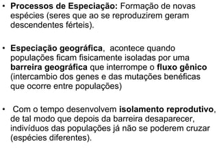 • Processos de Especiação: Formação de novas
espécies (seres que ao se reproduzirem geram
descendentes férteis).
• Especiação geográfica, acontece quando
populações ficam fisicamente isoladas por uma
barreira geográfica que interrompe o fluxo gênico
(intercambio dos genes e das mutações benéficas
que ocorre entre populações)
• Com o tempo desenvolvem isolamento reprodutivo,
de tal modo que depois da barreira desaparecer,
indivíduos das populações já não se poderem cruzar
(espécies diferentes).
 