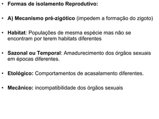 • Formas de isolamento Reprodutivo:
• A) Mecanismo pré-zigótico (impedem a formação do zigoto)
• Habitat: Populações de mesma espécie mas não se
encontram por terem habitats diferentes
• Sazonal ou Temporal: Amadurecimento dos órgãos sexuais
em épocas diferentes.
• Etológico: Comportamentos de acasalamento diferentes.
• Mecânico: incompatibilidade dos órgãos sexuais
 