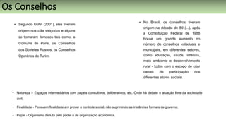 • Segundo Gohn (2001), eles tiveram
origem nos clãs visigodos e alguns
se tornaram famosos tais como, a
Comuna de Paris, os Conselhos
dos Sovietes Russos, os Conselhos
Operários de Turim.
• No Brasil, os conselhos tiveram
origem na década de 80 (...), após
a Constituição Federal de 1988
houve um grande aumento no
número de conselhos estaduais e
municipais, em diferentes setores,
como educação, saúde, infância,
meio ambiente e desenvolvimento
rural - todos com o escopo de criar
canais de participação dos
diferentes atores sociais.
• Natureza – Espaços intermediários com papeis consultivos, deliberativos, etc. Onde há debate e atuação livre da sociedade
civil;
• Finalidade - Possuem finalidade em prover o controle social, não suprimindo as instâncias formais de governo;
• Papel - Organismo de luta pelo poder e de organização econômica.
Os Conselhos
 