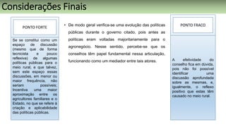 • De modo geral verifica-se uma evolução das políticas
públicas durante o governo citado, pois antes as
políticas eram voltadas majoritariamente para o
agronegócio. Nesse sentido, percebe-se que os
conselhos têm papel fundamental nessa articulação,
funcionando como um mediador entre tais atores.
PONTO FORTE
Se se constitui como um
espaço de discussão
(mesmo que de forma
tecnicista e pouco
reflexiva) de algumas
políticas públicas para o
meio rural, e que talvez,
sem este espaço essas
discussões, em menor ou
maior frequência, não
seriam possíveis;
Incentiva uma maior
aproximação entre os
agricultores familiares e o
Estado, no que se refere à
criação e aplicabilidade
das políticas públicas.
PONTO FRACO
A efetividade do
conselho fica em dúvida,
pois não foi possível
identificar uma
discussão aprofundada
sobre as mesmas, e,
igualmente, o reflexo
positivo que estas têm
causado no meio rural.
Considerações Finais
 
