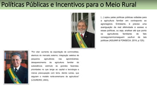 (...) optou pelas políticas públicas voltadas para
a agricultura familiar em contraponto ao
agronegócio. Entretanto, é preciso uma
averiguação da real efetividade e acesso a
essas políticas, ou seja, analisar até que ponto
os agricultores familiares de fato
conseguiram/conseguem usufruir de tais
políticas (AGUIAR & FONSECA, 2014, p.125).
Políticas Públicas e Incentivos para o Meio Rural
“Por citar: aumento da exportação de commodities,
abertura do mercado externo; integração seletiva de
pequenos agricultores nas agroindústrias;
desaparecimento da agricultura familiar de
subsistência; estímulo às grandes fazendas;
prioridades no que tange ao capital e tecnologia e
menos preocupação com terra, dentre outras, que
seguiam o modelo norte-americano de agricultura”
(LOUREIRO, 2003).
 