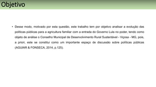 • Desse modo, motivado por esta questão, este trabalho tem por objetivo analisar a evolução das
políticas públicas para a agricultura familiar com a entrada do Governo Lula no poder, tendo como
objeto de análise o Conselho Municipal de Desenvolvimento Rural Sustentável - Viçosa - MG, pois,
a priori, este se constitui como um importante espaço de discussão sobre políticas públicas
(AGUIAR & FONSECA, 2014, p.125).
Objetivo
 